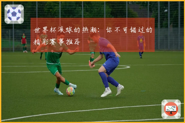 世界杯滚球的热潮：你不可错过的精彩赛事推荐